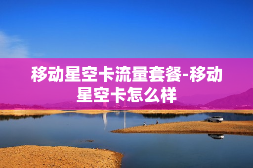 移动星空卡流量套餐-移动星空卡怎么样