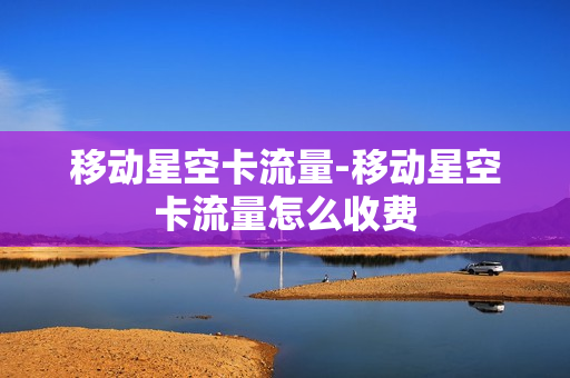 移动星空卡流量-移动星空卡流量怎么收费