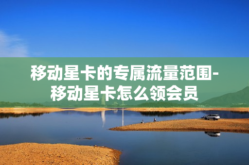 移动星卡的专属流量范围-移动星卡怎么领会员
