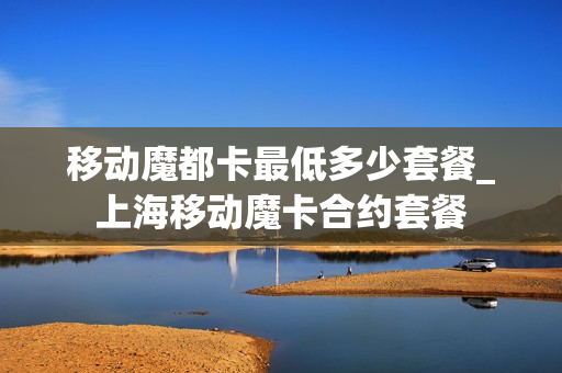 移动魔都卡最低多少套餐_上海移动魔卡合约套餐