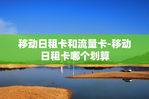 移动日租卡和流量卡-移动日租卡哪个划算