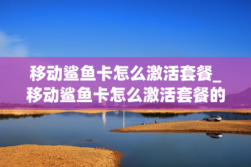 移动鲨鱼卡怎么激活套餐_移动鲨鱼卡怎么激活套餐的