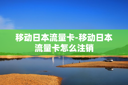移动日本流量卡-移动日本流量卡怎么注销