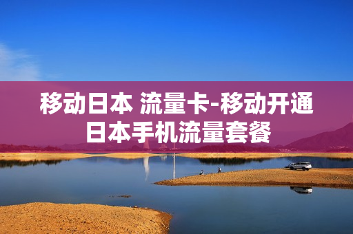移动日本 流量卡-移动开通日本手机流量套餐