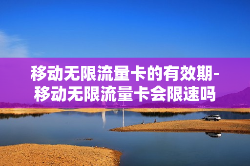 移动无限流量卡的有效期-移动无限流量卡会限速吗