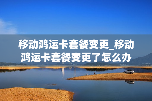 移动鸿运卡套餐变更_移动鸿运卡套餐变更了怎么办