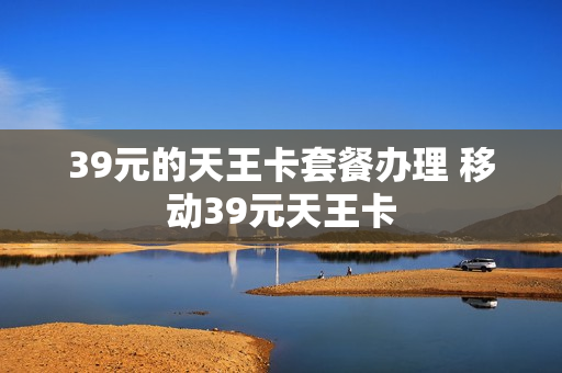 39元的天王卡套餐办理 移动39元天王卡