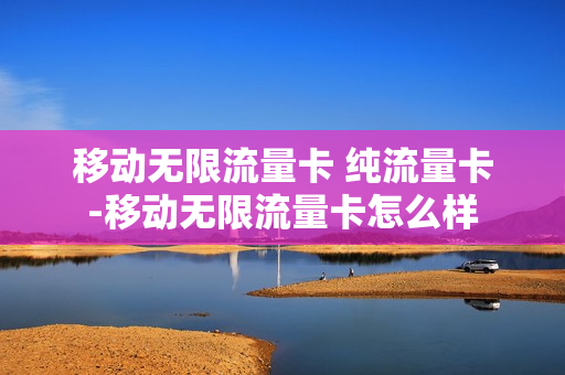 移动无限流量卡 纯流量卡-移动无限流量卡怎么样