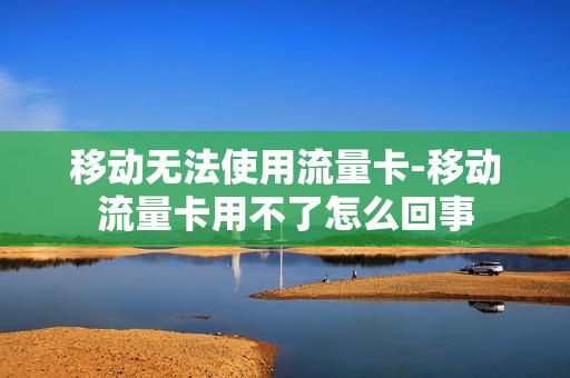 移动无法使用流量卡-移动流量卡用不了怎么回事