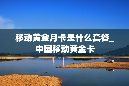 移动黄金月卡是什么套餐_中国移动黄金卡
