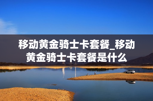 移动黄金骑士卡套餐_移动黄金骑士卡套餐是什么