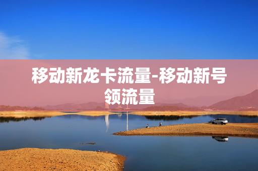 移动新龙卡流量-移动新号领流量