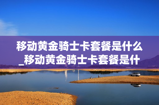 移动黄金骑士卡套餐是什么_移动黄金骑士卡套餐是什么意思