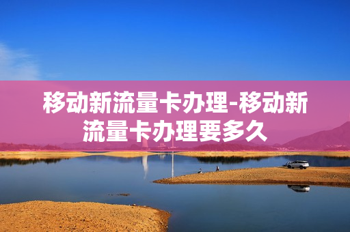移动新流量卡办理-移动新流量卡办理要多久