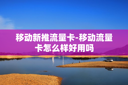 移动新推流量卡-移动流量卡怎么样好用吗