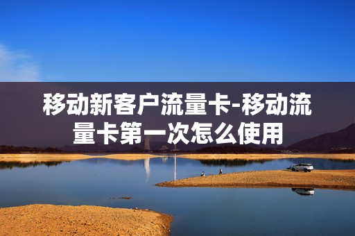 移动新客户流量卡-移动流量卡第一次怎么使用