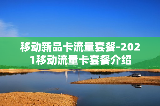 移动新品卡流量套餐-2021移动流量卡套餐介绍