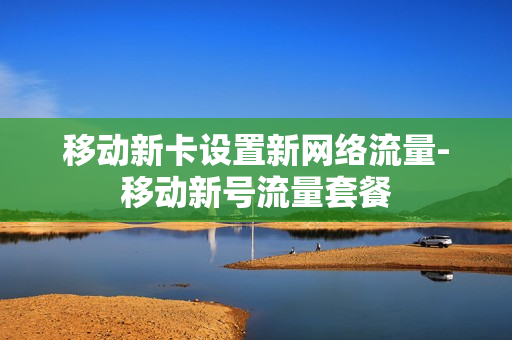 移动新卡设置新网络流量-移动新号流量套餐