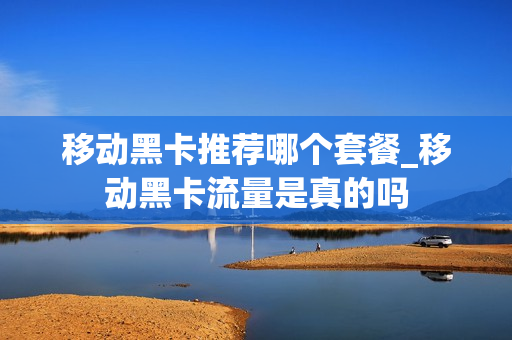 移动黑卡推荐哪个套餐_移动黑卡流量是真的吗