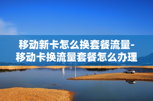 移动新卡怎么换套餐流量-移动卡换流量套餐怎么办理