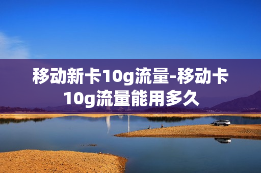 移动新卡10g流量-移动卡10g流量能用多久