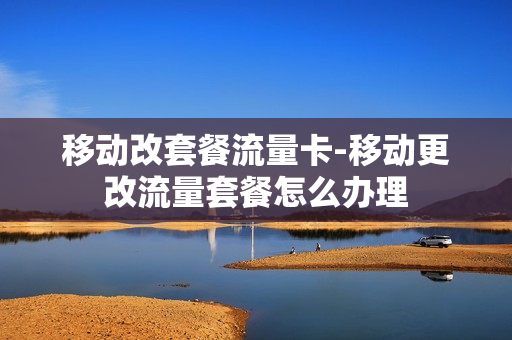 移动改套餐流量卡-移动更改流量套餐怎么办理