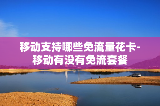 移动支持哪些免流量花卡-移动有没有免流套餐