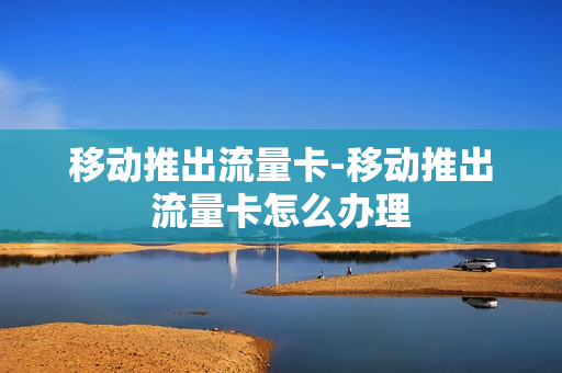 移动推出流量卡-移动推出流量卡怎么办理