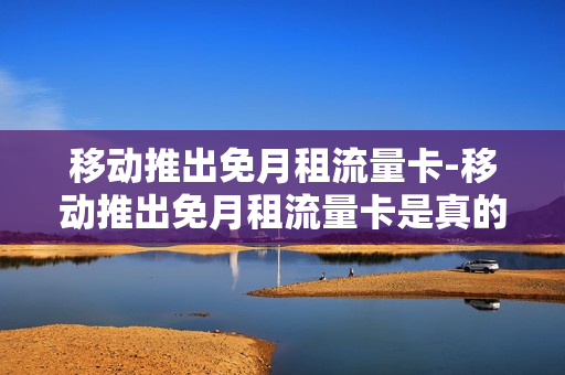 移动推出免月租流量卡-移动推出免月租流量卡是真的吗