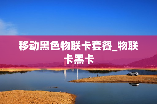 移动黑色物联卡套餐_物联卡黑卡