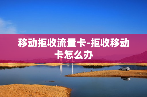 移动拒收流量卡-拒收移动卡怎么办