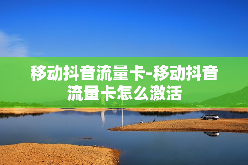 移动抖音流量卡-移动抖音流量卡怎么激活