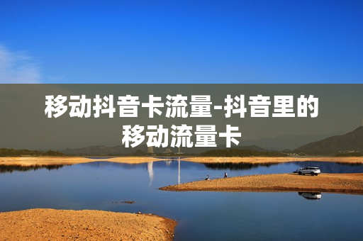 移动抖音卡流量-抖音里的移动流量卡