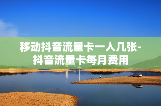 移动抖音流量卡一人几张-抖音流量卡每月费用