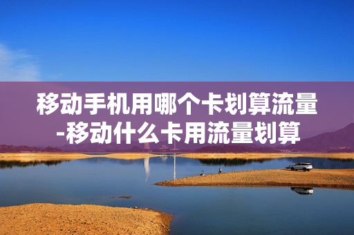 移动手机用哪个卡划算流量-移动什么卡用流量划算