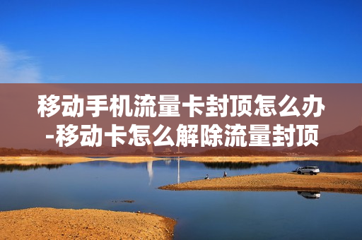 移动手机流量卡封顶怎么办-移动卡怎么解除流量封顶限速