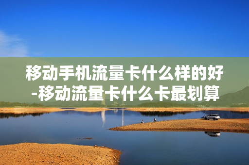 移动手机流量卡什么样的好-移动流量卡什么卡最划算