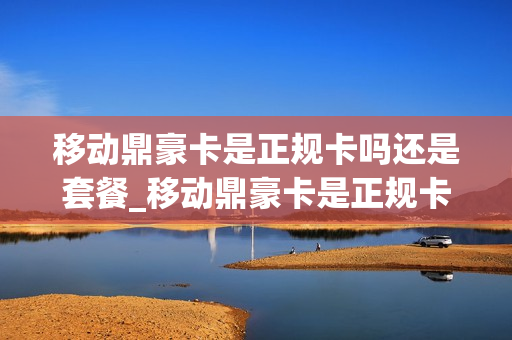 移动鼎豪卡是正规卡吗还是套餐_移动鼎豪卡是正规卡吗还是套餐卡