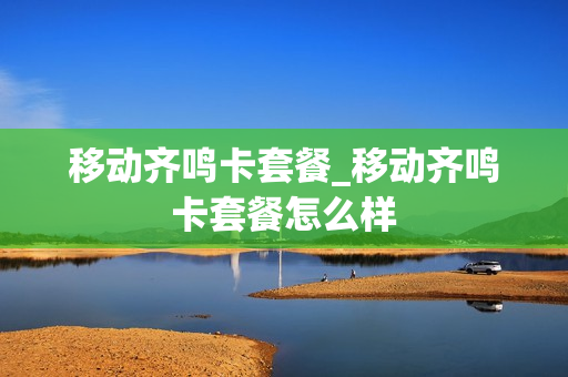 移动齐鸣卡套餐_移动齐鸣卡套餐怎么样