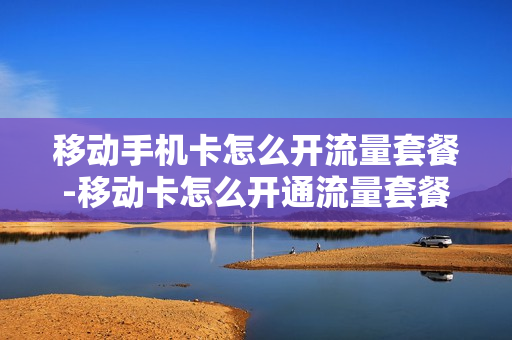 移动手机卡怎么开流量套餐-移动卡怎么开通流量套餐