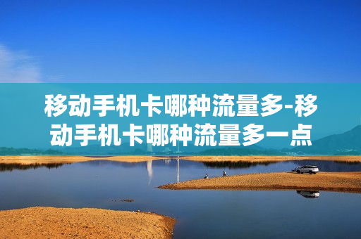 移动手机卡哪种流量多-移动手机卡哪种流量多一点