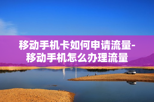 移动手机卡如何申请流量-移动手机怎么办理流量
