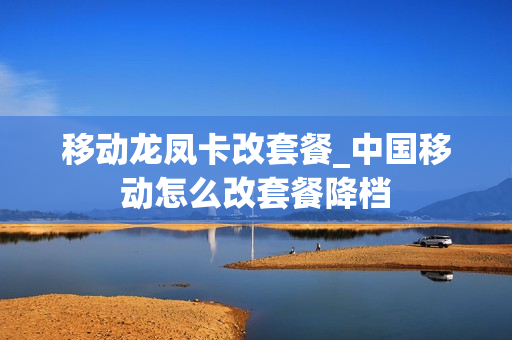移动龙凤卡改套餐_中国移动怎么改套餐降档