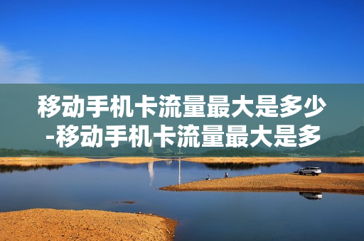 移动手机卡流量最大是多少-移动手机卡流量最大是多少兆