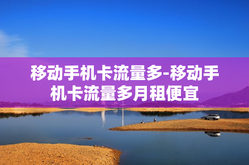 移动手机卡流量多-移动手机卡流量多月租便宜
