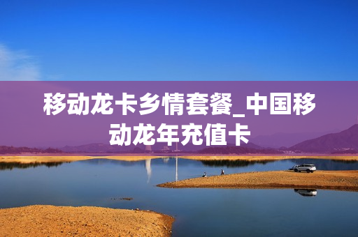 移动龙卡乡情套餐_中国移动龙年充值卡