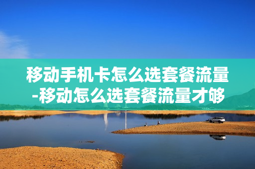 移动手机卡怎么选套餐流量-移动怎么选套餐流量才够用