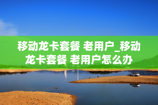 移动龙卡套餐 老用户_移动龙卡套餐 老用户怎么办