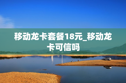 移动龙卡套餐18元_移动龙卡可信吗