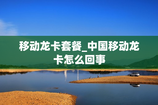 移动龙卡套餐_中国移动龙卡怎么回事